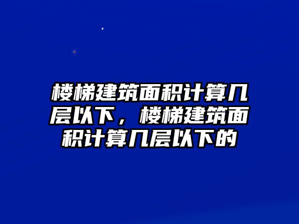 樓梯建筑面積計算幾層以下，樓梯建筑面積計算幾層以下的