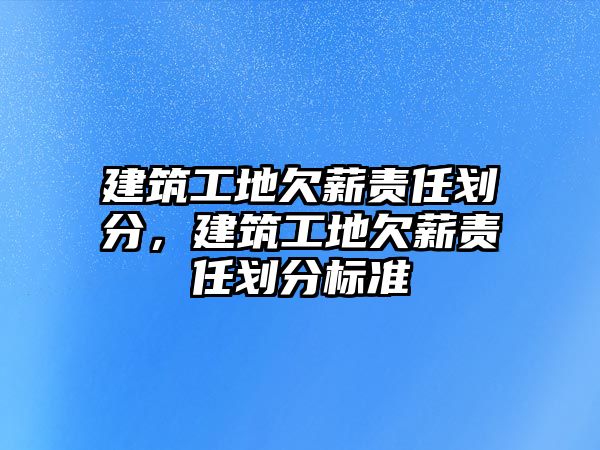 建筑工地欠薪責(zé)任劃分，建筑工地欠薪責(zé)任劃分標(biāo)準(zhǔn)