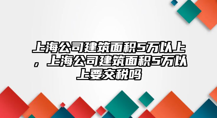 上海公司建筑面積5萬以上，上海公司建筑面積5萬以上要交稅嗎