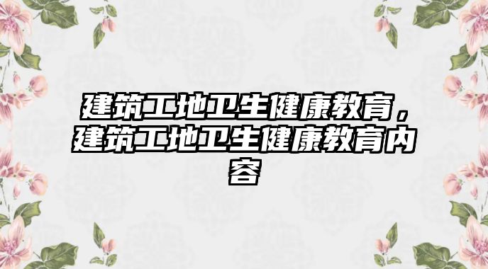 建筑工地衛(wèi)生健康教育，建筑工地衛(wèi)生健康教育內(nèi)容