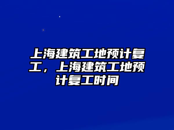 上海建筑工地預(yù)計復(fù)工，上海建筑工地預(yù)計復(fù)工時間