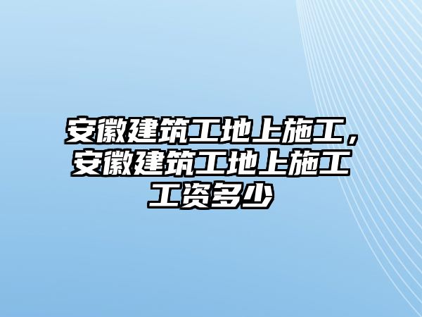 安徽建筑工地上施工，安徽建筑工地上施工工資多少