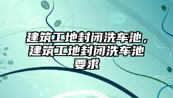 建筑工地封閉洗車池，建筑工地封閉洗車池要求