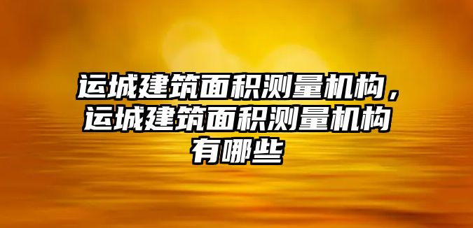 運(yùn)城建筑面積測(cè)量機(jī)構(gòu)，運(yùn)城建筑面積測(cè)量機(jī)構(gòu)有哪些