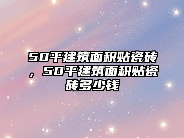 50平建筑面積貼瓷磚，50平建筑面積貼瓷磚多少錢