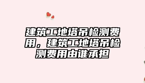 建筑工地塔吊檢測費用，建筑工地塔吊檢測費用由誰承擔