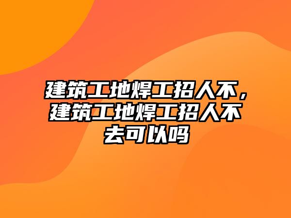 建筑工地焊工招人不，建筑工地焊工招人不去可以嗎