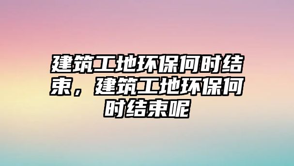 建筑工地環(huán)保何時(shí)結(jié)束，建筑工地環(huán)保何時(shí)結(jié)束呢