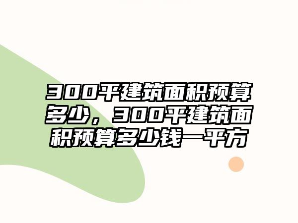 300平建筑面積預算多少，300平建筑面積預算多少錢一平方