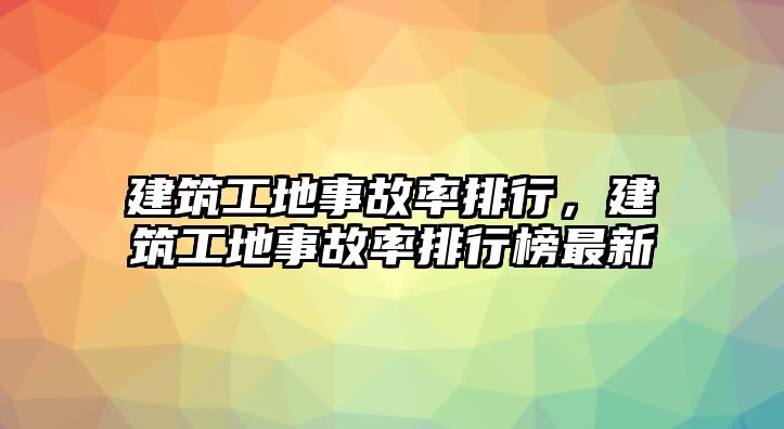 建筑工地事故率排行，建筑工地事故率排行榜最新