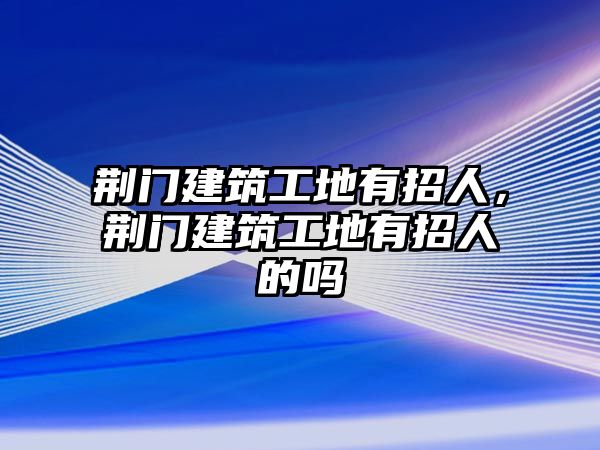 荊門建筑工地有招人，荊門建筑工地有招人的嗎