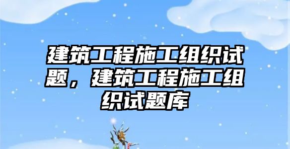 建筑工程施工組織試題，建筑工程施工組織試題庫