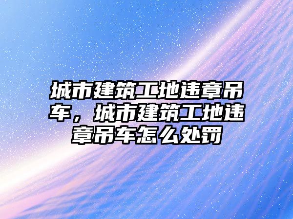 城市建筑工地違章吊車，城市建筑工地違章吊車怎么處罰