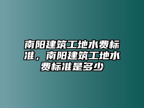 南陽建筑工地水費標準，南陽建筑工地水費標準是多少