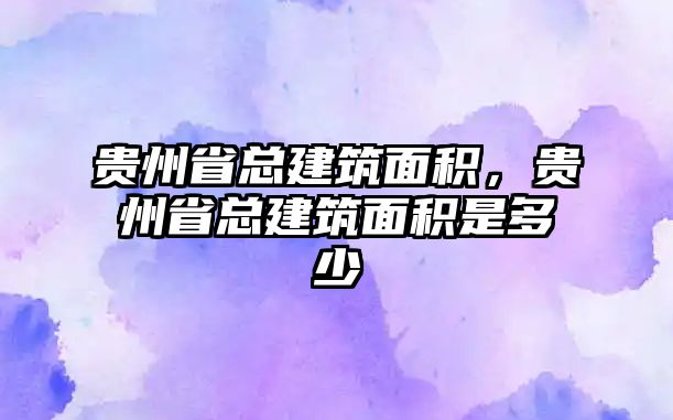 貴州省總建筑面積，貴州省總建筑面積是多少