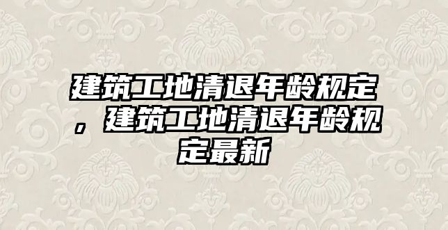 建筑工地清退年齡規(guī)定，建筑工地清退年齡規(guī)定最新