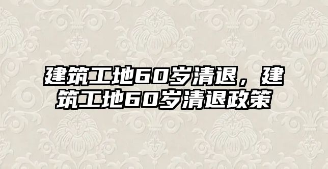 建筑工地60歲清退，建筑工地60歲清退政策