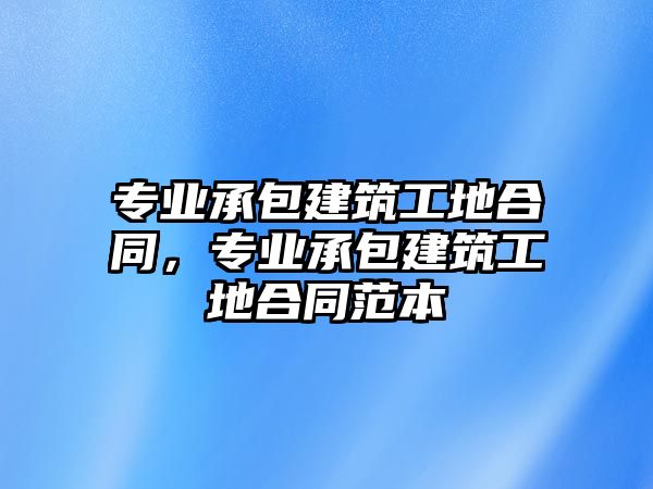 專業(yè)承包建筑工地合同，專業(yè)承包建筑工地合同范本