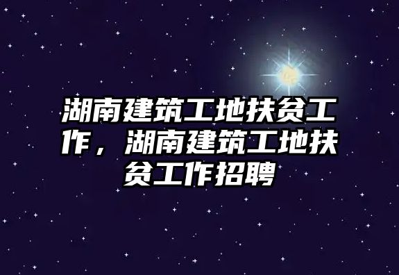 湖南建筑工地扶貧工作，湖南建筑工地扶貧工作招聘