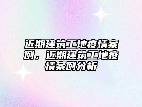 近期建筑工地疫情案例，近期建筑工地疫情案例分析