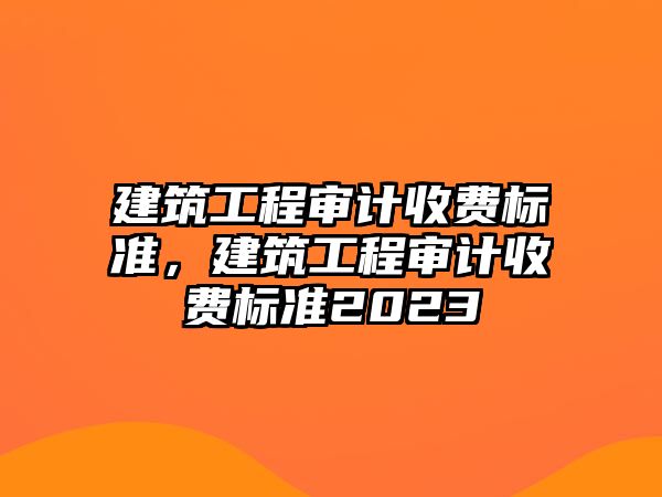 建筑工程審計收費標準，建筑工程審計收費標準2023