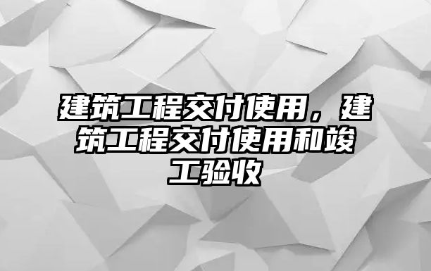 建筑工程交付使用，建筑工程交付使用和竣工驗收