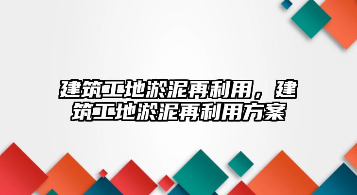 建筑工地淤泥再利用，建筑工地淤泥再利用方案