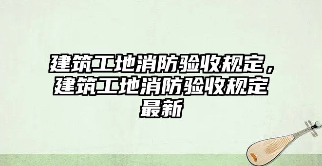 建筑工地消防驗(yàn)收規(guī)定，建筑工地消防驗(yàn)收規(guī)定最新