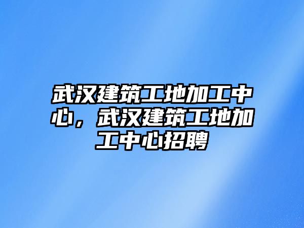 武漢建筑工地加工中心，武漢建筑工地加工中心招聘