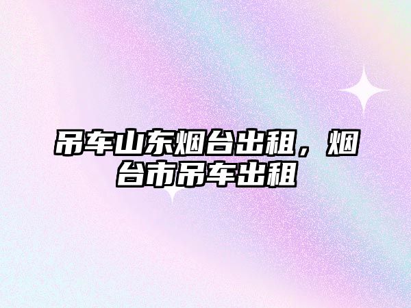 吊車山東煙臺出租，煙臺市吊車出租