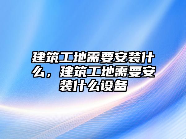 建筑工地需要安裝什么，建筑工地需要安裝什么設(shè)備