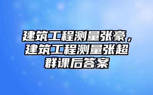 建筑工程測量張豪，建筑工程測量張超群課后答案