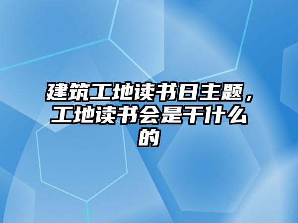 建筑工地讀書日主題，工地讀書會(huì)是干什么的