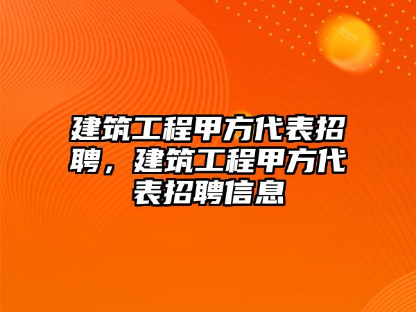 建筑工程甲方代表招聘，建筑工程甲方代表招聘信息