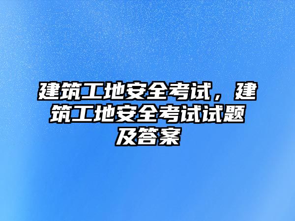 建筑工地安全考試，建筑工地安全考試試題及答案