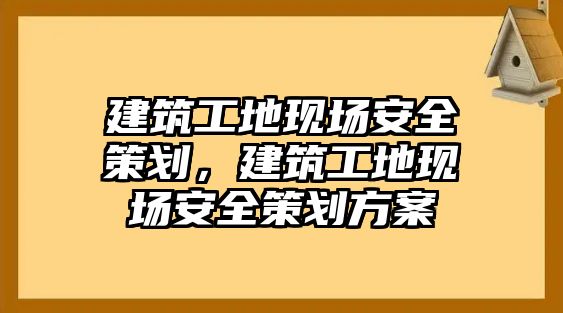 建筑工地現(xiàn)場安全策劃，建筑工地現(xiàn)場安全策劃方案