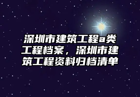 深圳市建筑工程a類工程檔案，深圳市建筑工程資料歸檔清單