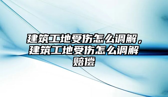 建筑工地受傷怎么調(diào)解，建筑工地受傷怎么調(diào)解賠償