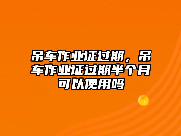 吊車(chē)作業(yè)證過(guò)期，吊車(chē)作業(yè)證過(guò)期半個(gè)月可以使用嗎