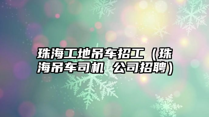 珠海工地吊車招工（珠海吊車司機 公司招聘）