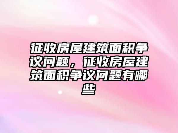 征收房屋建筑面積爭議問題，征收房屋建筑面積爭議問題有哪些