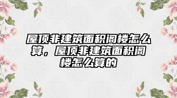 屋頂非建筑面積閣樓怎么算，屋頂非建筑面積閣樓怎么算的