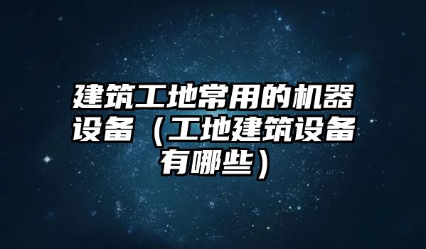 建筑工地常用的機(jī)器設(shè)備（工地建筑設(shè)備有哪些）