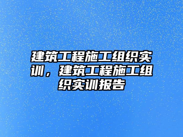 建筑工程施工組織實(shí)訓(xùn)，建筑工程施工組織實(shí)訓(xùn)報(bào)告