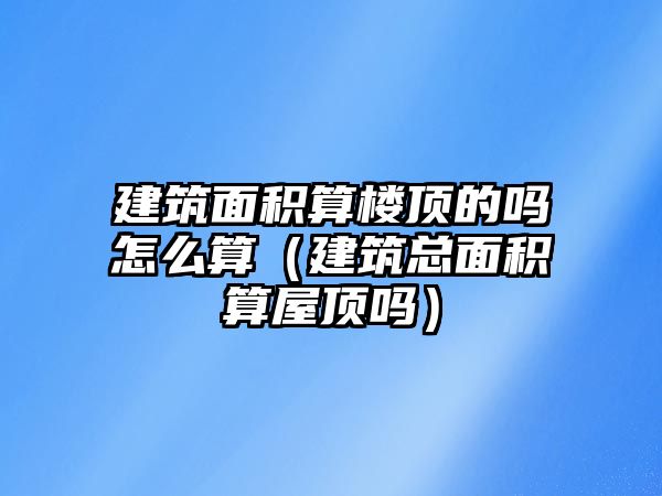 建筑面積算樓頂?shù)膯嵩趺此悖ńㄖ偯娣e算屋頂嗎）