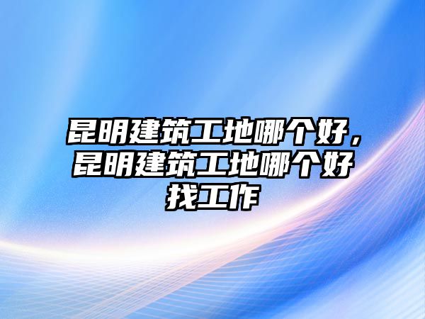 昆明建筑工地哪個好，昆明建筑工地哪個好找工作