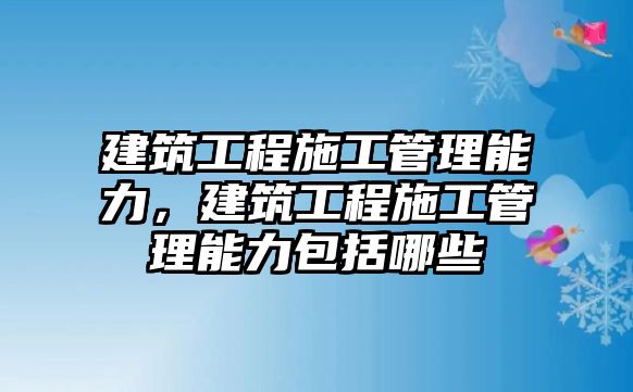 建筑工程施工管理能力，建筑工程施工管理能力包括哪些