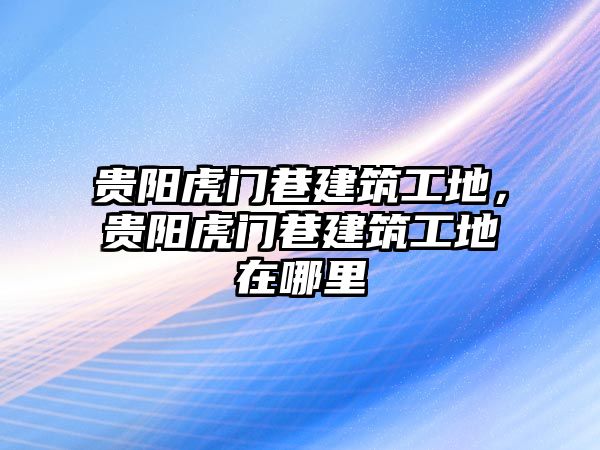 貴陽虎門巷建筑工地，貴陽虎門巷建筑工地在哪里