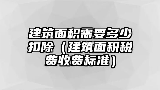 建筑面積需要多少扣除（建筑面積稅費(fèi)收費(fèi)標(biāo)準(zhǔn)）