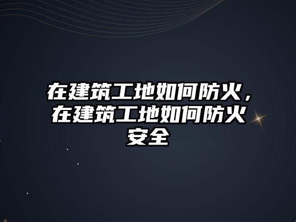 在建筑工地如何防火，在建筑工地如何防火安全